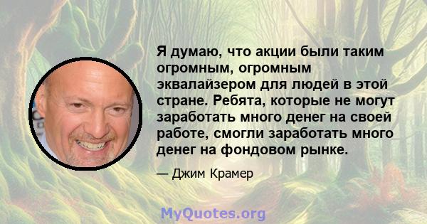 Я думаю, что акции были таким огромным, огромным эквалайзером для людей в этой стране. Ребята, которые не могут заработать много денег на своей работе, смогли заработать много денег на фондовом рынке.