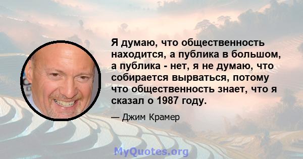 Я думаю, что общественность находится, а публика в большом, а публика - нет, я не думаю, что собирается вырваться, потому что общественность знает, что я сказал о 1987 году.