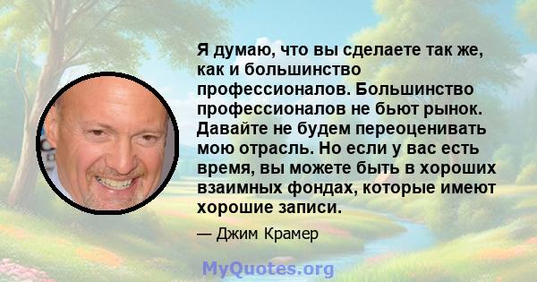 Я думаю, что вы сделаете так же, как и большинство профессионалов. Большинство профессионалов не бьют рынок. Давайте не будем переоценивать мою отрасль. Но если у вас есть время, вы можете быть в хороших взаимных