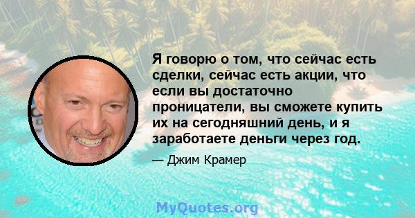 Я говорю о том, что сейчас есть сделки, сейчас есть акции, что если вы достаточно проницатели, вы сможете купить их на сегодняшний день, и я заработаете деньги через год.