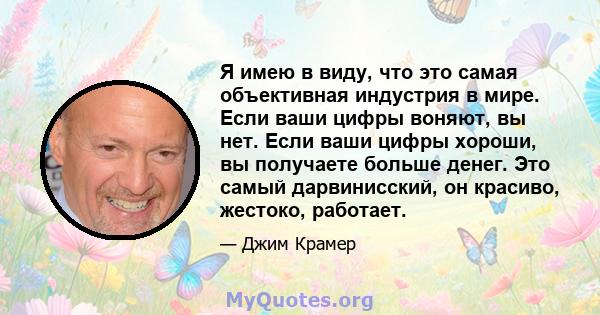 Я имею в виду, что это самая объективная индустрия в мире. Если ваши цифры воняют, вы нет. Если ваши цифры хороши, вы получаете больше денег. Это самый дарвинисский, он красиво, жестоко, работает.