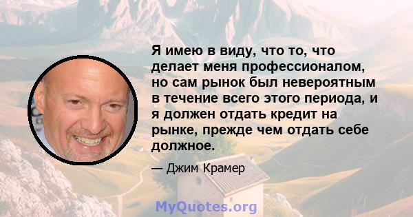 Я имею в виду, что то, что делает меня профессионалом, но сам рынок был невероятным в течение всего этого периода, и я должен отдать кредит на рынке, прежде чем отдать себе должное.