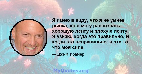 Я имею в виду, что я не умнее рынка, но я могу распознать хорошую ленту и плохую ленту. Я узнаю, когда это правильно, и когда это неправильно, и это то, что моя сила.