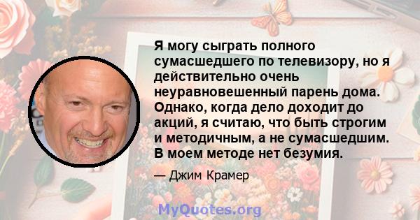 Я могу сыграть полного сумасшедшего по телевизору, но я действительно очень неуравновешенный парень дома. Однако, когда дело доходит до акций, я считаю, что быть строгим и методичным, а не сумасшедшим. В моем методе нет 