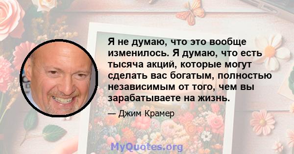 Я не думаю, что это вообще изменилось. Я думаю, что есть тысяча акций, которые могут сделать вас богатым, полностью независимым от того, чем вы зарабатываете на жизнь.