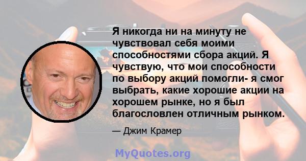 Я никогда ни на минуту не чувствовал себя моими способностями сбора акций. Я чувствую, что мои способности по выбору акций помогли- я смог выбрать, какие хорошие акции на хорошем рынке, но я был благословлен отличным