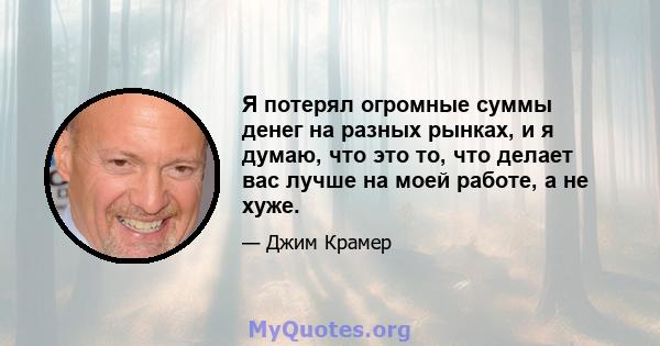 Я потерял огромные суммы денег на разных рынках, и я думаю, что это то, что делает вас лучше на моей работе, а не хуже.