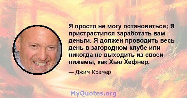 Я просто не могу остановиться; Я пристрастился заработать вам деньги. Я должен проводить весь день в загородном клубе или никогда не выходить из своей пижамы, как Хью Хефнер.