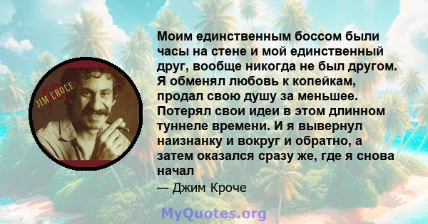 Моим единственным боссом были часы на стене и мой единственный друг, вообще никогда не был другом. Я обменял любовь к копейкам, продал свою душу за меньшее. Потерял свои идеи в этом длинном туннеле времени. И я вывернул 