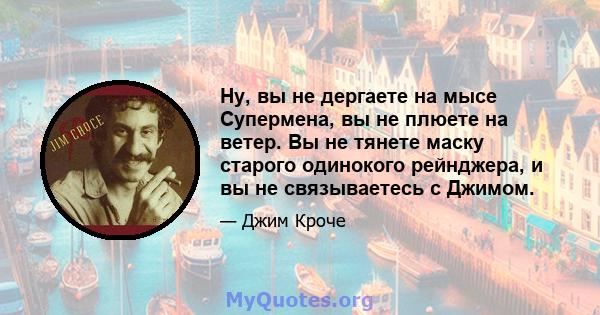 Ну, вы не дергаете на мысе Супермена, вы не плюете на ветер. Вы не тянете маску старого одинокого рейнджера, и вы не связываетесь с Джимом.