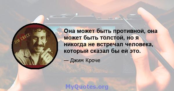 Она может быть противной, она может быть толстой, но я никогда не встречал человека, который сказал бы ей это.