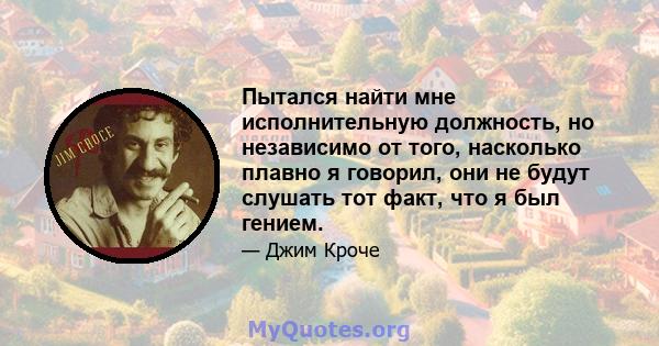 Пытался найти мне исполнительную должность, но независимо от того, насколько плавно я говорил, они не будут слушать тот факт, что я был гением.