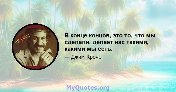 В конце концов, это то, что мы сделали, делает нас такими, какими мы есть.