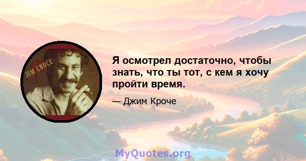 Я осмотрел достаточно, чтобы знать, что ты тот, с кем я хочу пройти время.