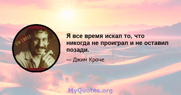 Я все время искал то, что никогда не проиграл и не оставил позади.