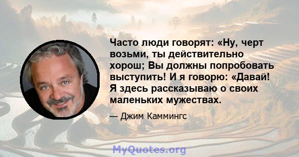 Часто люди говорят: «Ну, черт возьми, ты действительно хорош; Вы должны попробовать выступить! И я говорю: «Давай! Я здесь рассказываю о своих маленьких мужествах.