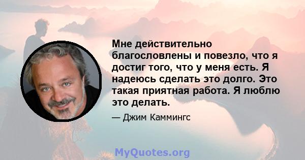 Мне действительно благословлены и повезло, что я достиг того, что у меня есть. Я надеюсь сделать это долго. Это такая приятная работа. Я люблю это делать.