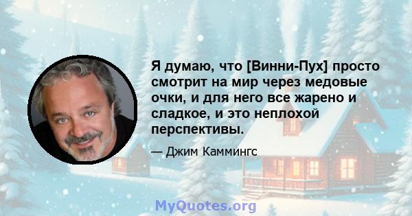 Я думаю, что [Винни-Пух] просто смотрит на мир через медовые очки, и для него все жарено и сладкое, и это неплохой перспективы.