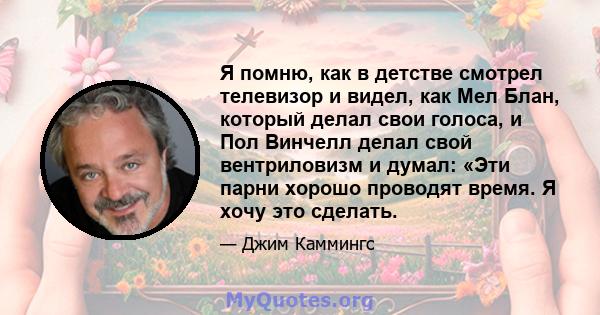 Я помню, как в детстве смотрел телевизор и видел, как Мел Блан, который делал свои голоса, и Пол Винчелл делал свой вентриловизм и думал: «Эти парни хорошо проводят время. Я хочу это сделать.