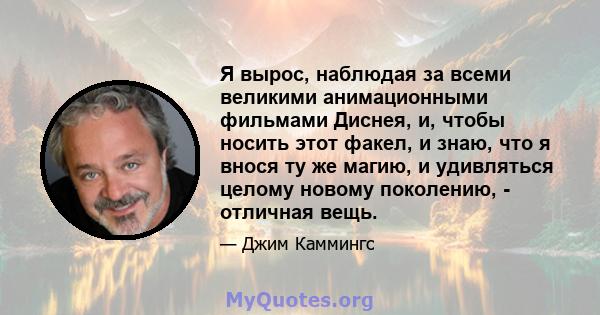 Я вырос, наблюдая за всеми великими анимационными фильмами Диснея, и, чтобы носить этот факел, и знаю, что я внося ту же магию, и удивляться целому новому поколению, - отличная вещь.