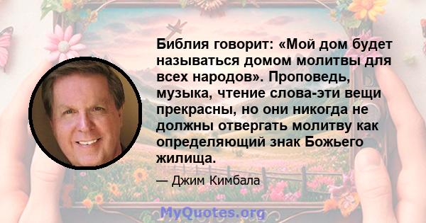 Библия говорит: «Мой дом будет называться домом молитвы для всех народов». Проповедь, музыка, чтение слова-эти вещи прекрасны, но они никогда не должны отвергать молитву как определяющий знак Божьего жилища.