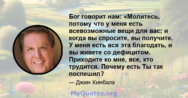 Бог говорит нам: «Молитесь, потому что у меня есть всевозможные вещи для вас; и когда вы спросите, вы получите. У меня есть вся эта благодать, и вы живете со дефицитом. Приходите ко мне, все, кто трудится. Почему есть