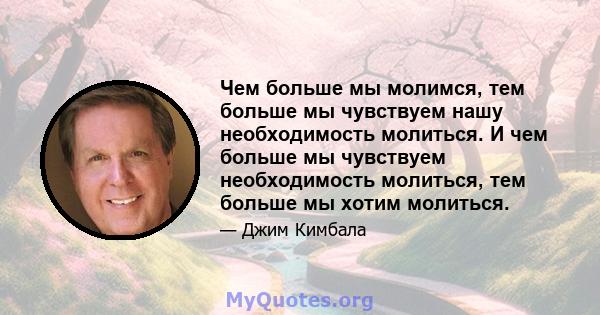 Чем больше мы молимся, тем больше мы чувствуем нашу необходимость молиться. И чем больше мы чувствуем необходимость молиться, тем больше мы хотим молиться.