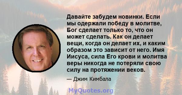 Давайте забудем новинки. Если мы одержали победу в молитве, Бог сделает только то, что он может сделать. Как он делает вещи, когда он делает их, и каким образом это зависит от него. Имя Иисуса, сила Его крови и молитва