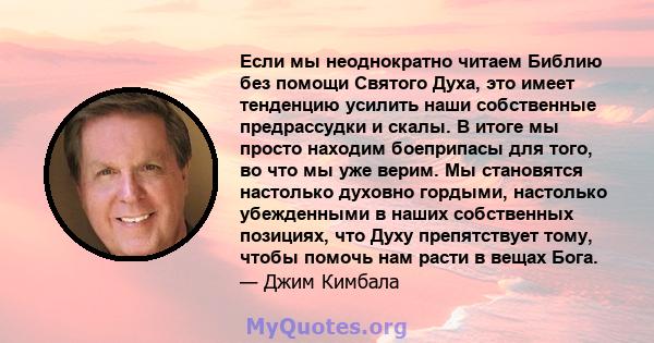 Если мы неоднократно читаем Библию без помощи Святого Духа, это имеет тенденцию усилить наши собственные предрассудки и скалы. В итоге мы просто находим боеприпасы для того, во что мы уже верим. Мы становятся настолько