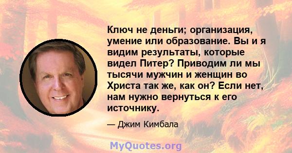 Ключ не деньги; организация, умение или образование. Вы и я видим результаты, которые видел Питер? Приводим ли мы тысячи мужчин и женщин во Христа так же, как он? Если нет, нам нужно вернуться к его источнику.