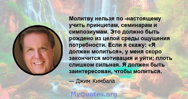 Молитву нельзя по -настоящему учить принципам, семинарам и симпозиумам. Это должно быть рождено из целой среды ощущения потребности. Если я скажу: «Я должен молиться», у меня скоро закончится мотивация и уйти; плоть