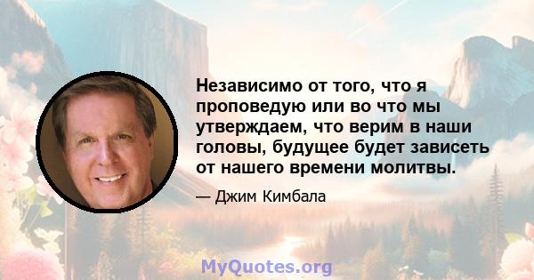 Независимо от того, что я проповедую или во что мы утверждаем, что верим в наши головы, будущее будет зависеть от нашего времени молитвы.