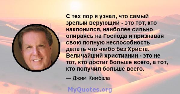 С тех пор я узнал, что самый зрелый верующий - это тот, кто наклонился, наиболее сильно опираясь на Господа и признавая свою полную неспособность делать что -либо без Христа. Величайший христианин - это не тот, кто