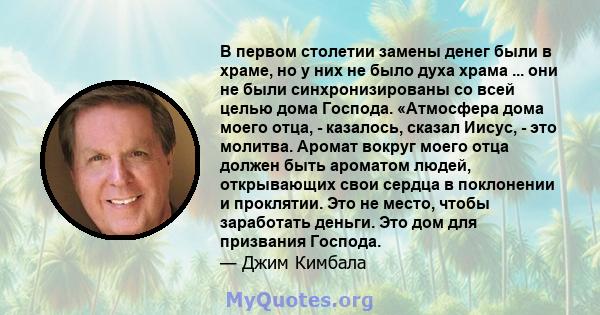 В первом столетии замены денег были в храме, но у них не было духа храма ... они не были синхронизированы со всей целью дома Господа. «Атмосфера дома моего отца, - казалось, сказал Иисус, - это молитва. Аромат вокруг