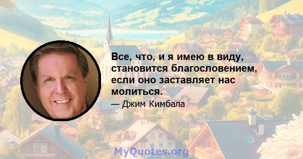 Все, что, и я имею в виду, становится благословением, если оно заставляет нас молиться.