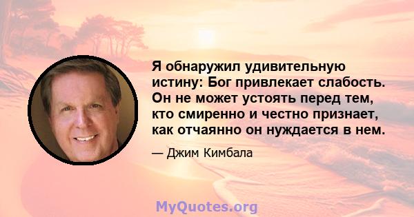 Я обнаружил удивительную истину: Бог привлекает слабость. Он не может устоять перед тем, кто смиренно и честно признает, как отчаянно он нуждается в нем.