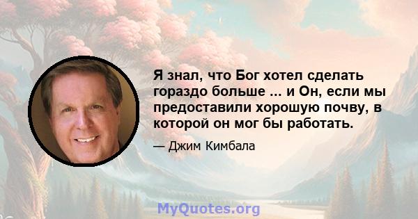 Я знал, что Бог хотел сделать гораздо больше ... и Он, если мы предоставили хорошую почву, в которой он мог бы работать.