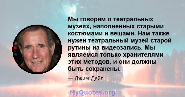 Мы говорим о театральных музеях, наполненных старыми костюмами и вещами. Нам также нужен театральный музей старой рутины на видеозапись. Мы являемся только хранителями этих методов, и они должны быть сохранены.