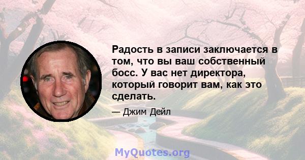 Радость в записи заключается в том, что вы ваш собственный босс. У вас нет директора, который говорит вам, как это сделать.