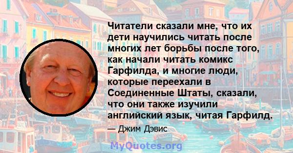 Читатели сказали мне, что их дети научились читать после многих лет борьбы после того, как начали читать комикс Гарфилда, и многие люди, которые переехали в Соединенные Штаты, сказали, что они также изучили английский