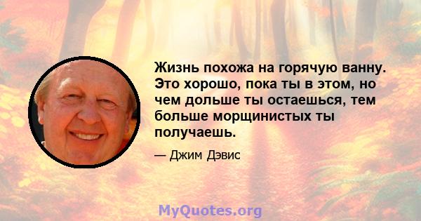 Жизнь похожа на горячую ванну. Это хорошо, пока ты в этом, но чем дольше ты остаешься, тем больше морщинистых ты получаешь.