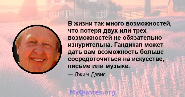 В жизни так много возможностей, что потеря двух или трех возможностей не обязательно изнурительна. Гандикап может дать вам возможность больше сосредоточиться на искусстве, письме или музыке.