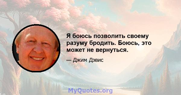 Я боюсь позволить своему разуму бродить. Боюсь, это может не вернуться.