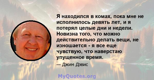 Я находился в комах, пока мне не исполнилось девять лет, и я потерял целые дни и недели. Новизна того, что можно действительно делать вещи, не изношается - я все еще чувствую, что наверстаю упущенное время.