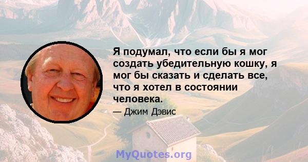 Я подумал, что если бы я мог создать убедительную кошку, я мог бы сказать и сделать все, что я хотел в состоянии человека.