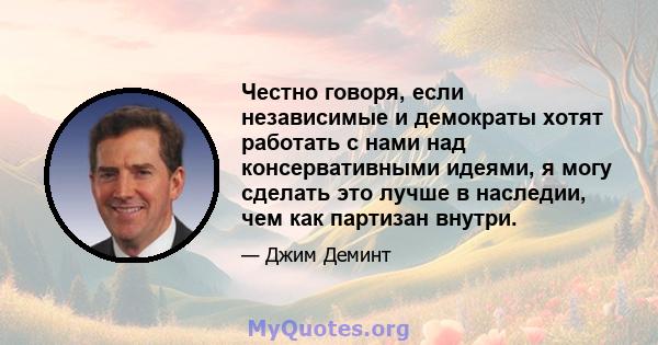 Честно говоря, если независимые и демократы хотят работать с нами над консервативными идеями, я могу сделать это лучше в наследии, чем как партизан внутри.