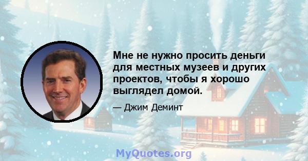 Мне не нужно просить деньги для местных музеев и других проектов, чтобы я хорошо выглядел домой.