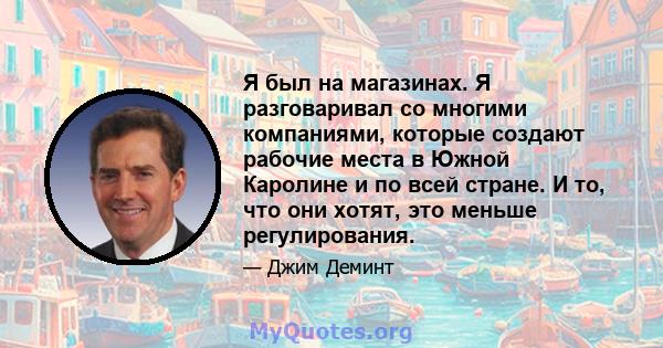 Я был на магазинах. Я разговаривал со многими компаниями, которые создают рабочие места в Южной Каролине и по всей стране. И то, что они хотят, это меньше регулирования.