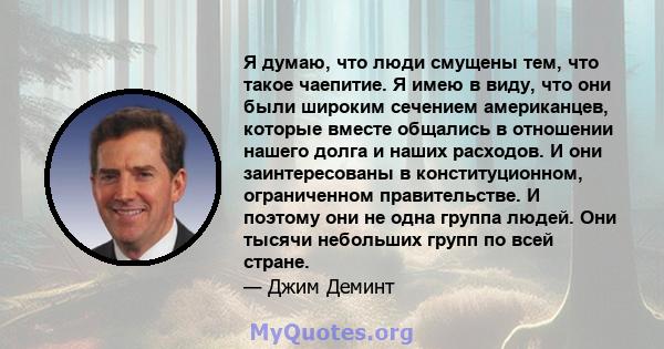 Я думаю, что люди смущены тем, что такое чаепитие. Я имею в виду, что они были широким сечением американцев, которые вместе общались в отношении нашего долга и наших расходов. И они заинтересованы в конституционном,