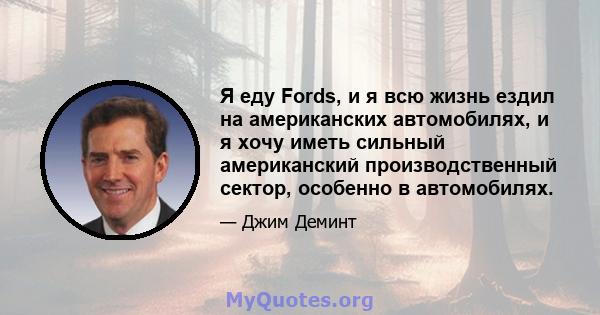 Я еду Fords, и я всю жизнь ездил на американских автомобилях, и я хочу иметь сильный американский производственный сектор, особенно в автомобилях.